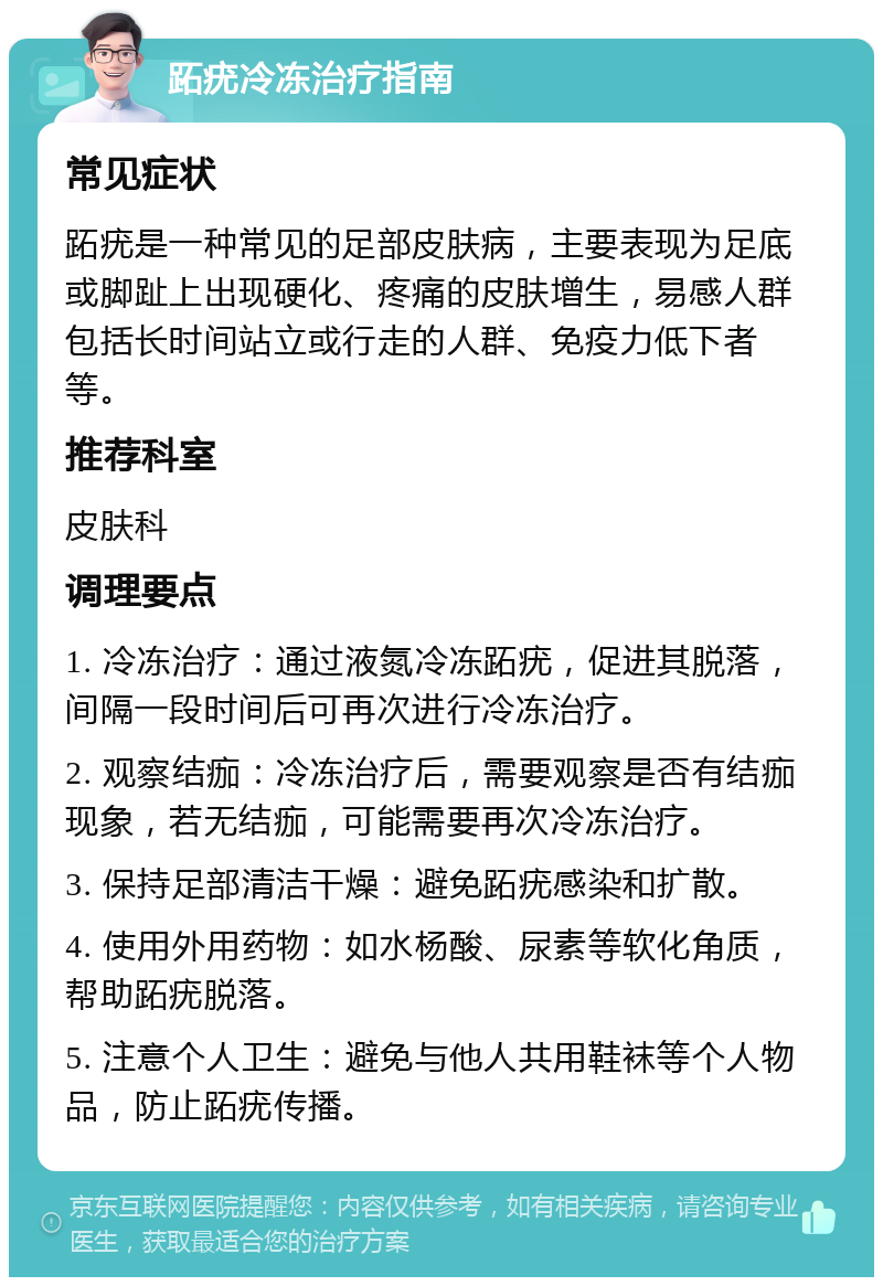 跖疣冷冻治疗指南 常见症状 跖疣是一种常见的足部皮肤病，主要表现为足底或脚趾上出现硬化、疼痛的皮肤增生，易感人群包括长时间站立或行走的人群、免疫力低下者等。 推荐科室 皮肤科 调理要点 1. 冷冻治疗：通过液氮冷冻跖疣，促进其脱落，间隔一段时间后可再次进行冷冻治疗。 2. 观察结痂：冷冻治疗后，需要观察是否有结痂现象，若无结痂，可能需要再次冷冻治疗。 3. 保持足部清洁干燥：避免跖疣感染和扩散。 4. 使用外用药物：如水杨酸、尿素等软化角质，帮助跖疣脱落。 5. 注意个人卫生：避免与他人共用鞋袜等个人物品，防止跖疣传播。