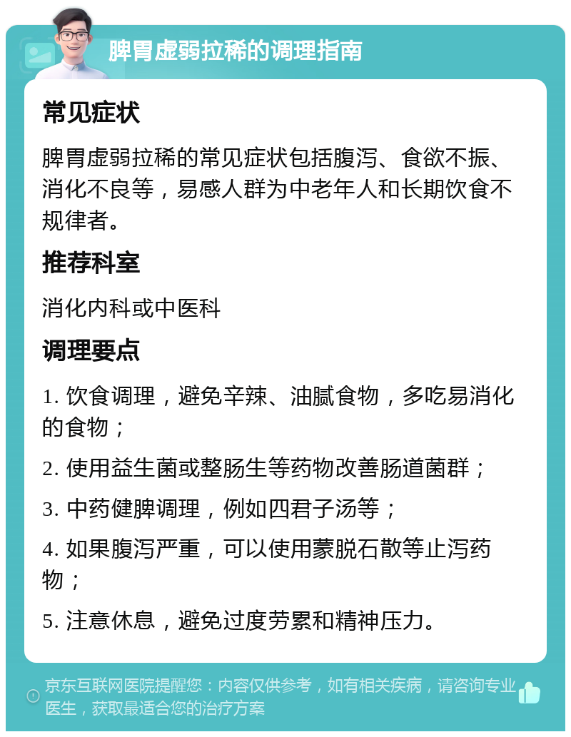 脾胃虚弱拉稀的调理指南 常见症状 脾胃虚弱拉稀的常见症状包括腹泻、食欲不振、消化不良等，易感人群为中老年人和长期饮食不规律者。 推荐科室 消化内科或中医科 调理要点 1. 饮食调理，避免辛辣、油腻食物，多吃易消化的食物； 2. 使用益生菌或整肠生等药物改善肠道菌群； 3. 中药健脾调理，例如四君子汤等； 4. 如果腹泻严重，可以使用蒙脱石散等止泻药物； 5. 注意休息，避免过度劳累和精神压力。