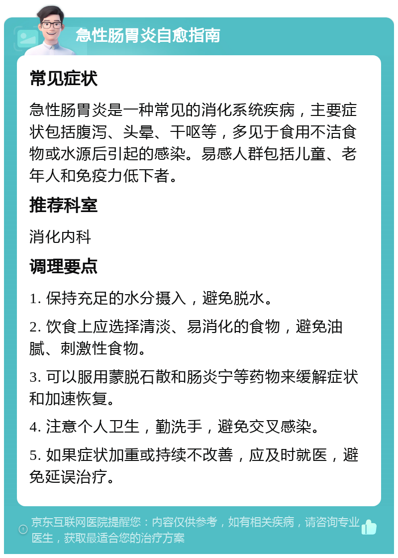 急性肠胃炎自愈指南 常见症状 急性肠胃炎是一种常见的消化系统疾病，主要症状包括腹泻、头晕、干呕等，多见于食用不洁食物或水源后引起的感染。易感人群包括儿童、老年人和免疫力低下者。 推荐科室 消化内科 调理要点 1. 保持充足的水分摄入，避免脱水。 2. 饮食上应选择清淡、易消化的食物，避免油腻、刺激性食物。 3. 可以服用蒙脱石散和肠炎宁等药物来缓解症状和加速恢复。 4. 注意个人卫生，勤洗手，避免交叉感染。 5. 如果症状加重或持续不改善，应及时就医，避免延误治疗。