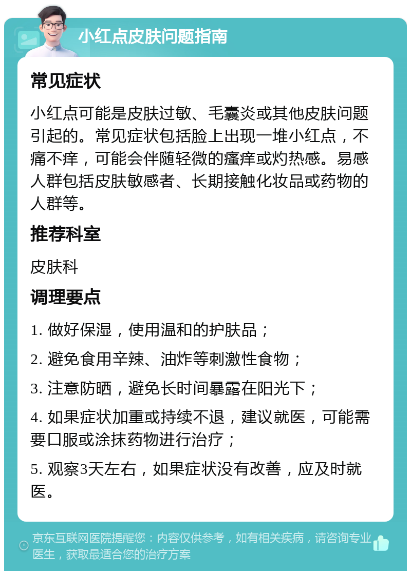 小红点皮肤问题指南 常见症状 小红点可能是皮肤过敏、毛囊炎或其他皮肤问题引起的。常见症状包括脸上出现一堆小红点，不痛不痒，可能会伴随轻微的瘙痒或灼热感。易感人群包括皮肤敏感者、长期接触化妆品或药物的人群等。 推荐科室 皮肤科 调理要点 1. 做好保湿，使用温和的护肤品； 2. 避免食用辛辣、油炸等刺激性食物； 3. 注意防晒，避免长时间暴露在阳光下； 4. 如果症状加重或持续不退，建议就医，可能需要口服或涂抹药物进行治疗； 5. 观察3天左右，如果症状没有改善，应及时就医。