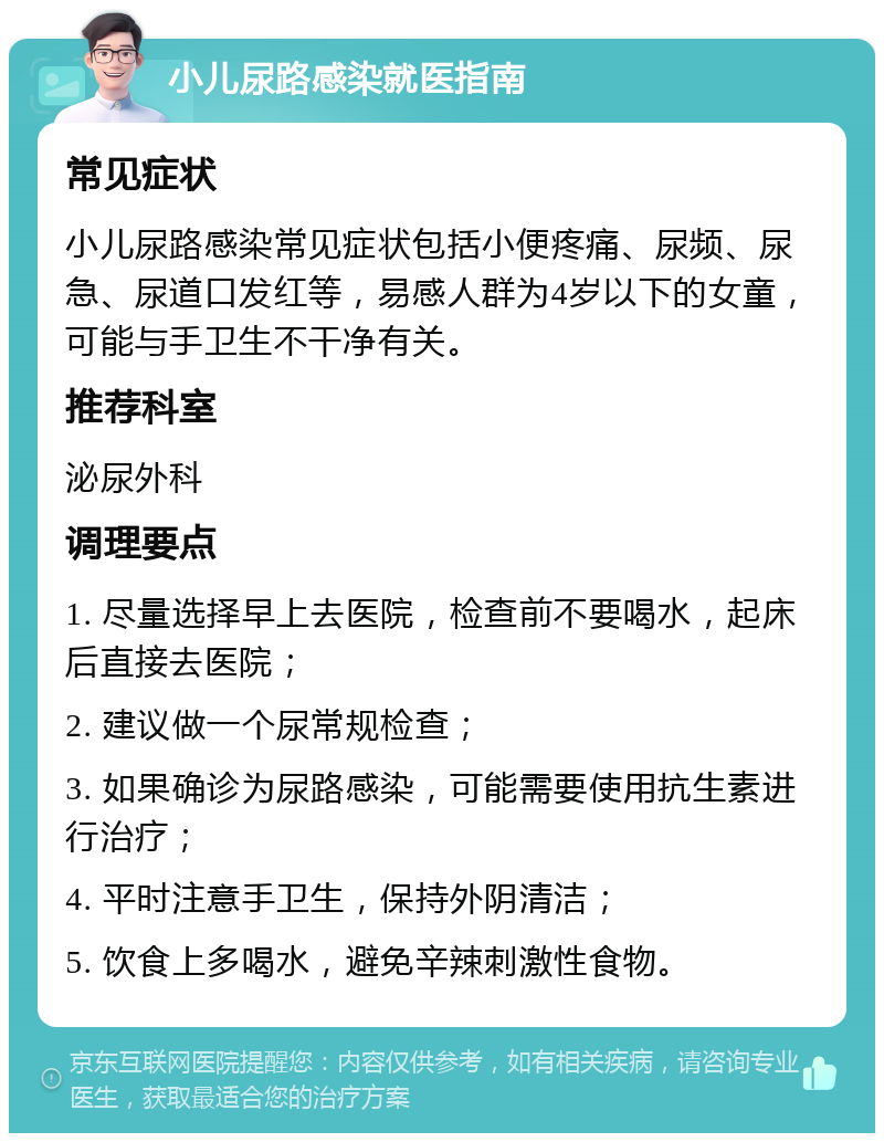 小儿尿路感染就医指南 常见症状 小儿尿路感染常见症状包括小便疼痛、尿频、尿急、尿道口发红等，易感人群为4岁以下的女童，可能与手卫生不干净有关。 推荐科室 泌尿外科 调理要点 1. 尽量选择早上去医院，检查前不要喝水，起床后直接去医院； 2. 建议做一个尿常规检查； 3. 如果确诊为尿路感染，可能需要使用抗生素进行治疗； 4. 平时注意手卫生，保持外阴清洁； 5. 饮食上多喝水，避免辛辣刺激性食物。