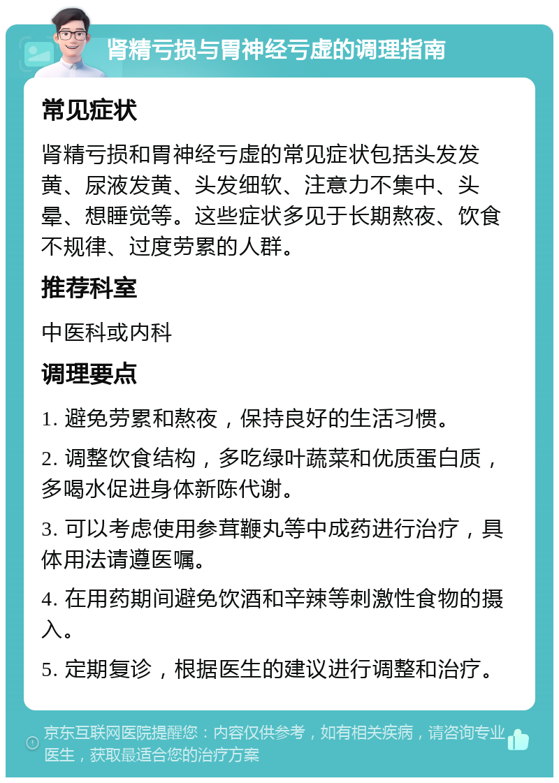 肾精亏损与胃神经亏虚的调理指南 常见症状 肾精亏损和胃神经亏虚的常见症状包括头发发黄、尿液发黄、头发细软、注意力不集中、头晕、想睡觉等。这些症状多见于长期熬夜、饮食不规律、过度劳累的人群。 推荐科室 中医科或内科 调理要点 1. 避免劳累和熬夜，保持良好的生活习惯。 2. 调整饮食结构，多吃绿叶蔬菜和优质蛋白质，多喝水促进身体新陈代谢。 3. 可以考虑使用参茸鞭丸等中成药进行治疗，具体用法请遵医嘱。 4. 在用药期间避免饮酒和辛辣等刺激性食物的摄入。 5. 定期复诊，根据医生的建议进行调整和治疗。