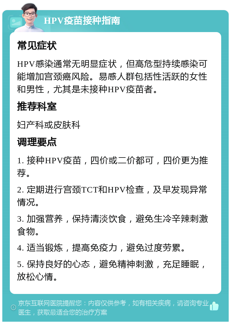 HPV疫苗接种指南 常见症状 HPV感染通常无明显症状，但高危型持续感染可能增加宫颈癌风险。易感人群包括性活跃的女性和男性，尤其是未接种HPV疫苗者。 推荐科室 妇产科或皮肤科 调理要点 1. 接种HPV疫苗，四价或二价都可，四价更为推荐。 2. 定期进行宫颈TCT和HPV检查，及早发现异常情况。 3. 加强营养，保持清淡饮食，避免生冷辛辣刺激食物。 4. 适当锻炼，提高免疫力，避免过度劳累。 5. 保持良好的心态，避免精神刺激，充足睡眠，放松心情。