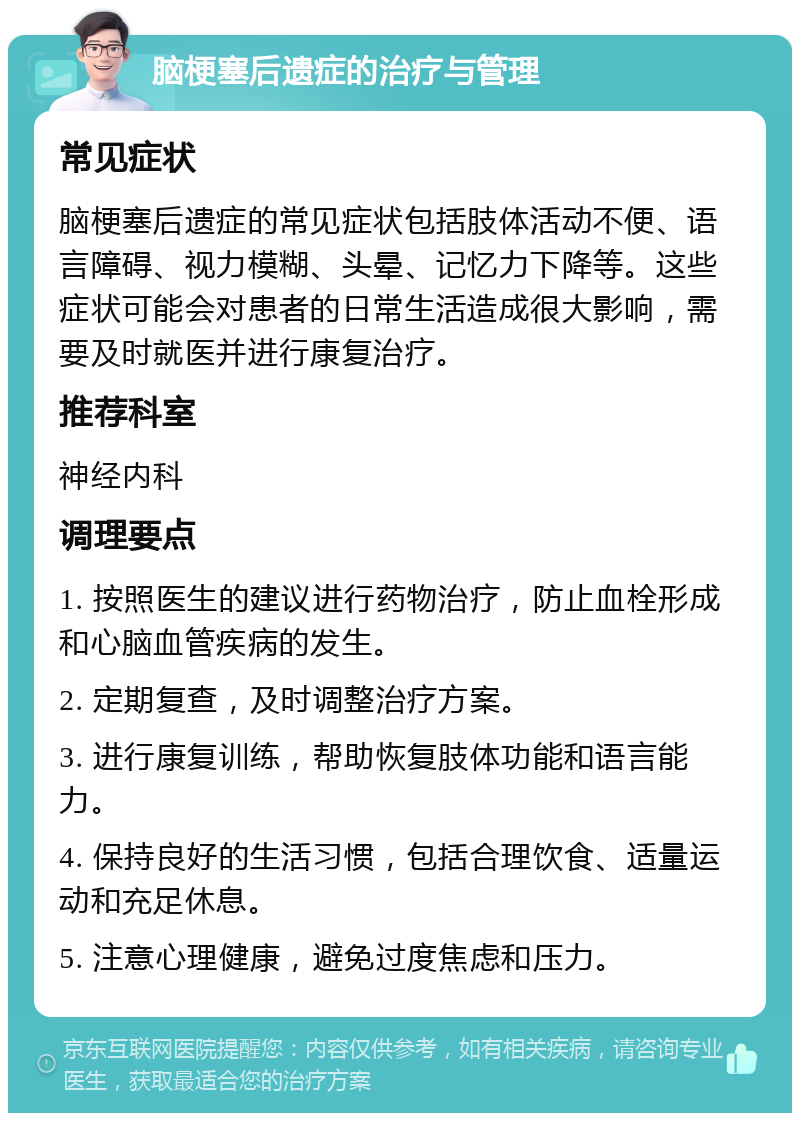 脑梗塞后遗症的治疗与管理 常见症状 脑梗塞后遗症的常见症状包括肢体活动不便、语言障碍、视力模糊、头晕、记忆力下降等。这些症状可能会对患者的日常生活造成很大影响，需要及时就医并进行康复治疗。 推荐科室 神经内科 调理要点 1. 按照医生的建议进行药物治疗，防止血栓形成和心脑血管疾病的发生。 2. 定期复查，及时调整治疗方案。 3. 进行康复训练，帮助恢复肢体功能和语言能力。 4. 保持良好的生活习惯，包括合理饮食、适量运动和充足休息。 5. 注意心理健康，避免过度焦虑和压力。