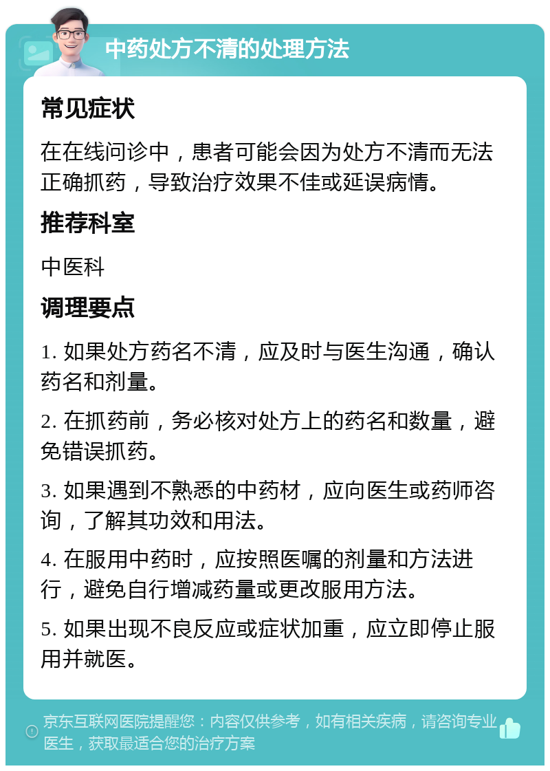 中药处方不清的处理方法 常见症状 在在线问诊中，患者可能会因为处方不清而无法正确抓药，导致治疗效果不佳或延误病情。 推荐科室 中医科 调理要点 1. 如果处方药名不清，应及时与医生沟通，确认药名和剂量。 2. 在抓药前，务必核对处方上的药名和数量，避免错误抓药。 3. 如果遇到不熟悉的中药材，应向医生或药师咨询，了解其功效和用法。 4. 在服用中药时，应按照医嘱的剂量和方法进行，避免自行增减药量或更改服用方法。 5. 如果出现不良反应或症状加重，应立即停止服用并就医。