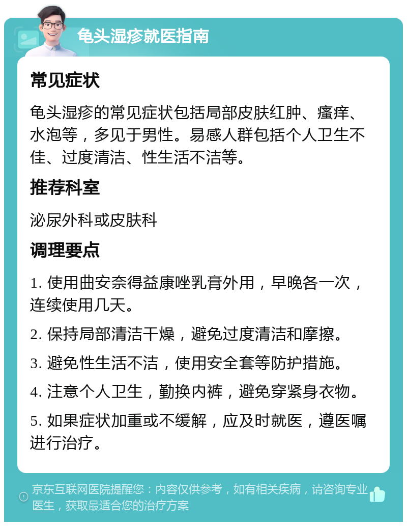 龟头湿疹就医指南 常见症状 龟头湿疹的常见症状包括局部皮肤红肿、瘙痒、水泡等，多见于男性。易感人群包括个人卫生不佳、过度清洁、性生活不洁等。 推荐科室 泌尿外科或皮肤科 调理要点 1. 使用曲安奈得益康唑乳膏外用，早晚各一次，连续使用几天。 2. 保持局部清洁干燥，避免过度清洁和摩擦。 3. 避免性生活不洁，使用安全套等防护措施。 4. 注意个人卫生，勤换内裤，避免穿紧身衣物。 5. 如果症状加重或不缓解，应及时就医，遵医嘱进行治疗。