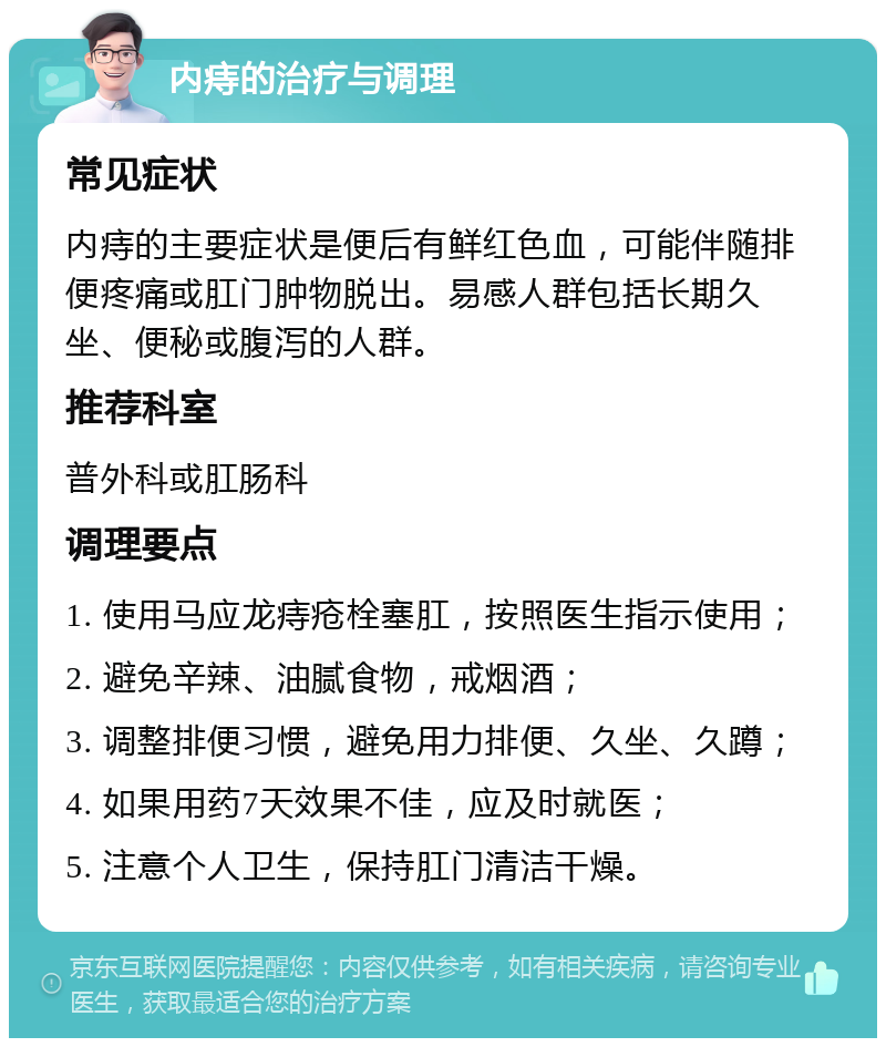 内痔的治疗与调理 常见症状 内痔的主要症状是便后有鲜红色血，可能伴随排便疼痛或肛门肿物脱出。易感人群包括长期久坐、便秘或腹泻的人群。 推荐科室 普外科或肛肠科 调理要点 1. 使用马应龙痔疮栓塞肛，按照医生指示使用； 2. 避免辛辣、油腻食物，戒烟酒； 3. 调整排便习惯，避免用力排便、久坐、久蹲； 4. 如果用药7天效果不佳，应及时就医； 5. 注意个人卫生，保持肛门清洁干燥。