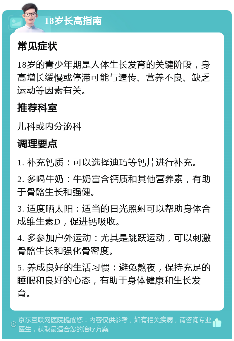 18岁长高指南 常见症状 18岁的青少年期是人体生长发育的关键阶段，身高增长缓慢或停滞可能与遗传、营养不良、缺乏运动等因素有关。 推荐科室 儿科或内分泌科 调理要点 1. 补充钙质：可以选择迪巧等钙片进行补充。 2. 多喝牛奶：牛奶富含钙质和其他营养素，有助于骨骼生长和强健。 3. 适度晒太阳：适当的日光照射可以帮助身体合成维生素D，促进钙吸收。 4. 多参加户外运动：尤其是跳跃运动，可以刺激骨骼生长和强化骨密度。 5. 养成良好的生活习惯：避免熬夜，保持充足的睡眠和良好的心态，有助于身体健康和生长发育。