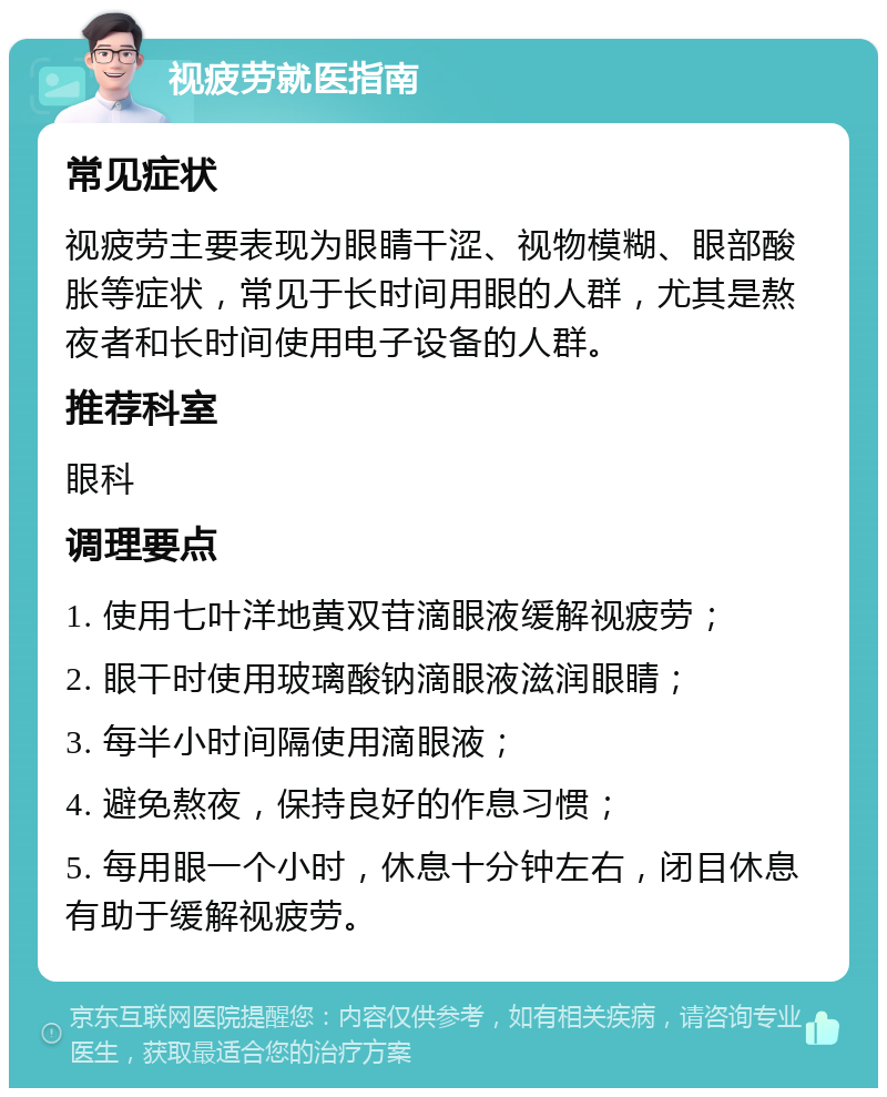 视疲劳就医指南 常见症状 视疲劳主要表现为眼睛干涩、视物模糊、眼部酸胀等症状，常见于长时间用眼的人群，尤其是熬夜者和长时间使用电子设备的人群。 推荐科室 眼科 调理要点 1. 使用七叶洋地黄双苷滴眼液缓解视疲劳； 2. 眼干时使用玻璃酸钠滴眼液滋润眼睛； 3. 每半小时间隔使用滴眼液； 4. 避免熬夜，保持良好的作息习惯； 5. 每用眼一个小时，休息十分钟左右，闭目休息有助于缓解视疲劳。