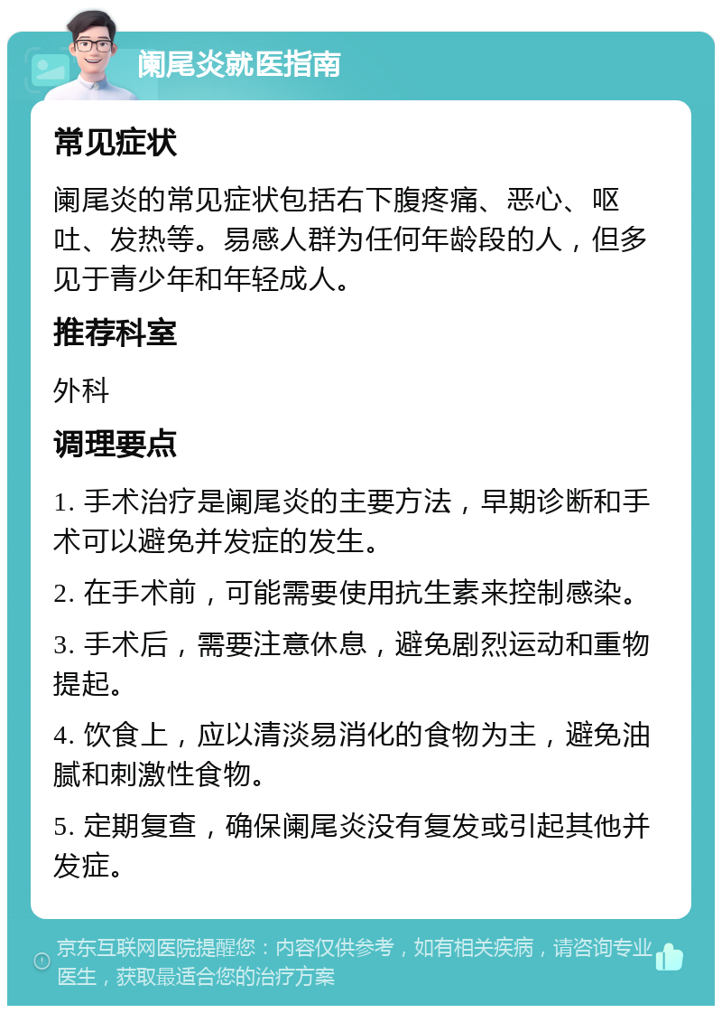 阑尾炎就医指南 常见症状 阑尾炎的常见症状包括右下腹疼痛、恶心、呕吐、发热等。易感人群为任何年龄段的人，但多见于青少年和年轻成人。 推荐科室 外科 调理要点 1. 手术治疗是阑尾炎的主要方法，早期诊断和手术可以避免并发症的发生。 2. 在手术前，可能需要使用抗生素来控制感染。 3. 手术后，需要注意休息，避免剧烈运动和重物提起。 4. 饮食上，应以清淡易消化的食物为主，避免油腻和刺激性食物。 5. 定期复查，确保阑尾炎没有复发或引起其他并发症。