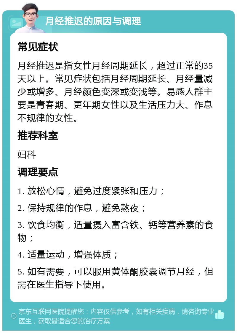 月经推迟的原因与调理 常见症状 月经推迟是指女性月经周期延长，超过正常的35天以上。常见症状包括月经周期延长、月经量减少或增多、月经颜色变深或变浅等。易感人群主要是青春期、更年期女性以及生活压力大、作息不规律的女性。 推荐科室 妇科 调理要点 1. 放松心情，避免过度紧张和压力； 2. 保持规律的作息，避免熬夜； 3. 饮食均衡，适量摄入富含铁、钙等营养素的食物； 4. 适量运动，增强体质； 5. 如有需要，可以服用黄体酮胶囊调节月经，但需在医生指导下使用。