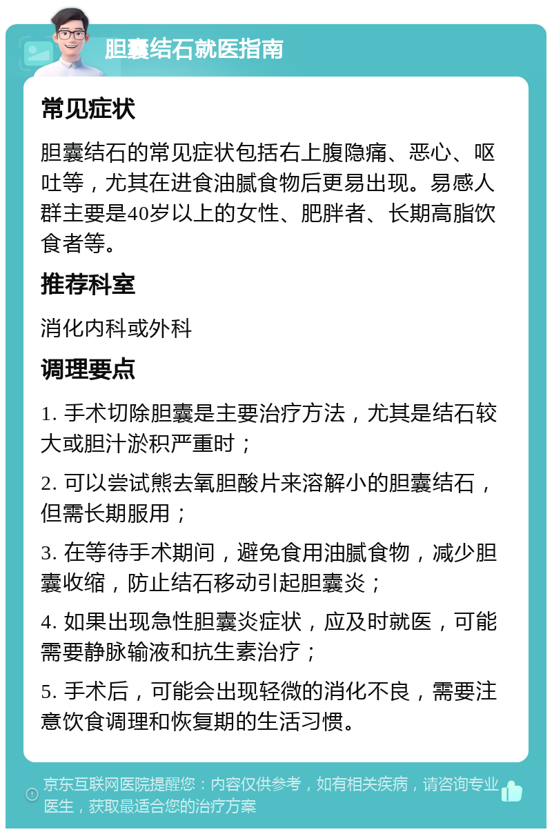 胆囊结石就医指南 常见症状 胆囊结石的常见症状包括右上腹隐痛、恶心、呕吐等，尤其在进食油腻食物后更易出现。易感人群主要是40岁以上的女性、肥胖者、长期高脂饮食者等。 推荐科室 消化内科或外科 调理要点 1. 手术切除胆囊是主要治疗方法，尤其是结石较大或胆汁淤积严重时； 2. 可以尝试熊去氧胆酸片来溶解小的胆囊结石，但需长期服用； 3. 在等待手术期间，避免食用油腻食物，减少胆囊收缩，防止结石移动引起胆囊炎； 4. 如果出现急性胆囊炎症状，应及时就医，可能需要静脉输液和抗生素治疗； 5. 手术后，可能会出现轻微的消化不良，需要注意饮食调理和恢复期的生活习惯。