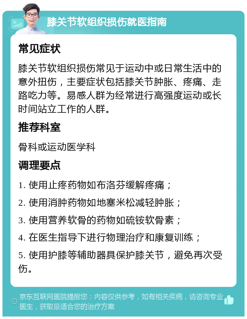 膝关节软组织损伤就医指南 常见症状 膝关节软组织损伤常见于运动中或日常生活中的意外扭伤，主要症状包括膝关节肿胀、疼痛、走路吃力等。易感人群为经常进行高强度运动或长时间站立工作的人群。 推荐科室 骨科或运动医学科 调理要点 1. 使用止疼药物如布洛芬缓解疼痛； 2. 使用消肿药物如地塞米松减轻肿胀； 3. 使用营养软骨的药物如硫铵软骨素； 4. 在医生指导下进行物理治疗和康复训练； 5. 使用护膝等辅助器具保护膝关节，避免再次受伤。