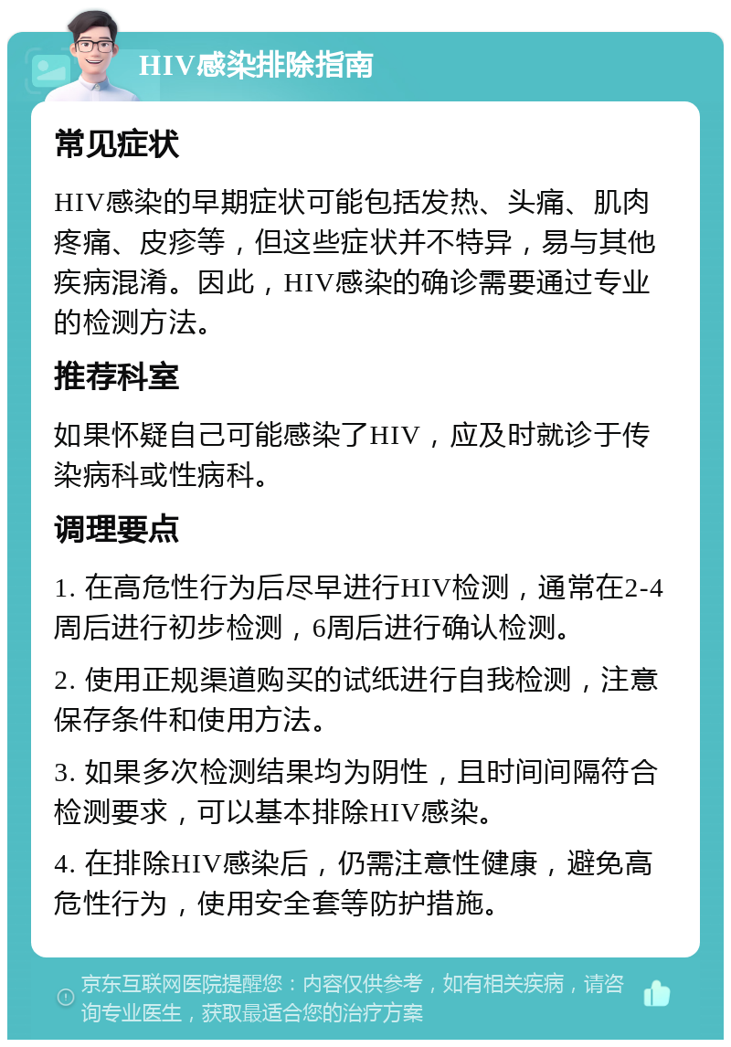 HIV感染排除指南 常见症状 HIV感染的早期症状可能包括发热、头痛、肌肉疼痛、皮疹等，但这些症状并不特异，易与其他疾病混淆。因此，HIV感染的确诊需要通过专业的检测方法。 推荐科室 如果怀疑自己可能感染了HIV，应及时就诊于传染病科或性病科。 调理要点 1. 在高危性行为后尽早进行HIV检测，通常在2-4周后进行初步检测，6周后进行确认检测。 2. 使用正规渠道购买的试纸进行自我检测，注意保存条件和使用方法。 3. 如果多次检测结果均为阴性，且时间间隔符合检测要求，可以基本排除HIV感染。 4. 在排除HIV感染后，仍需注意性健康，避免高危性行为，使用安全套等防护措施。