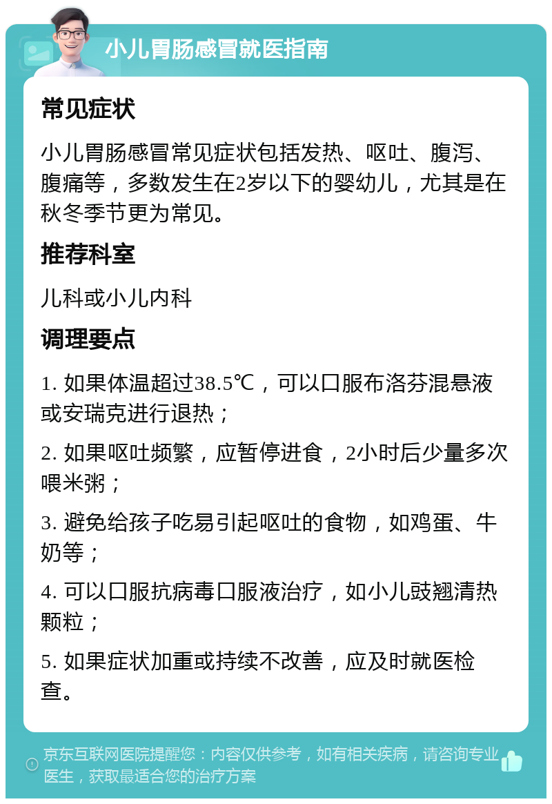 小儿胃肠感冒就医指南 常见症状 小儿胃肠感冒常见症状包括发热、呕吐、腹泻、腹痛等，多数发生在2岁以下的婴幼儿，尤其是在秋冬季节更为常见。 推荐科室 儿科或小儿内科 调理要点 1. 如果体温超过38.5℃，可以口服布洛芬混悬液或安瑞克进行退热； 2. 如果呕吐频繁，应暂停进食，2小时后少量多次喂米粥； 3. 避免给孩子吃易引起呕吐的食物，如鸡蛋、牛奶等； 4. 可以口服抗病毒口服液治疗，如小儿豉翘清热颗粒； 5. 如果症状加重或持续不改善，应及时就医检查。