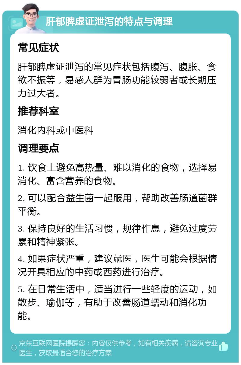 肝郁脾虚证泄泻的特点与调理 常见症状 肝郁脾虚证泄泻的常见症状包括腹泻、腹胀、食欲不振等，易感人群为胃肠功能较弱者或长期压力过大者。 推荐科室 消化内科或中医科 调理要点 1. 饮食上避免高热量、难以消化的食物，选择易消化、富含营养的食物。 2. 可以配合益生菌一起服用，帮助改善肠道菌群平衡。 3. 保持良好的生活习惯，规律作息，避免过度劳累和精神紧张。 4. 如果症状严重，建议就医，医生可能会根据情况开具相应的中药或西药进行治疗。 5. 在日常生活中，适当进行一些轻度的运动，如散步、瑜伽等，有助于改善肠道蠕动和消化功能。