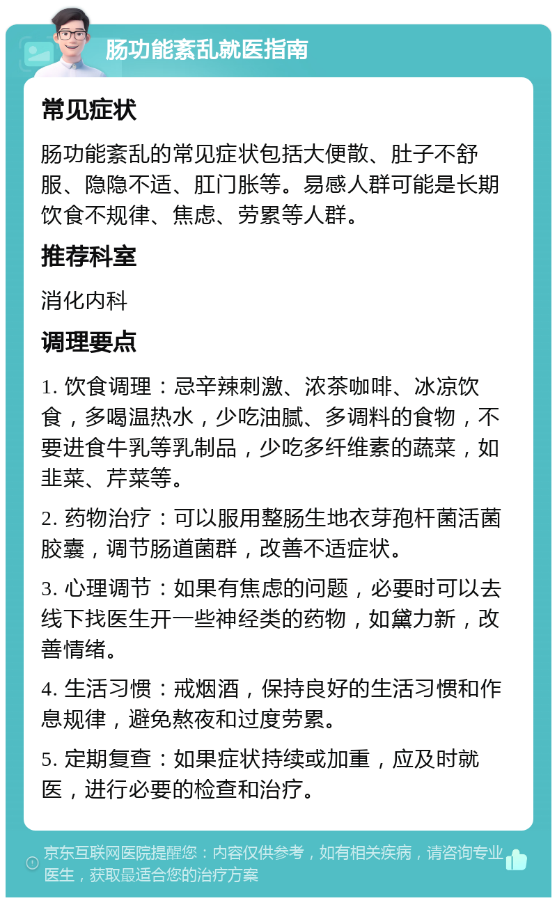 肠功能紊乱就医指南 常见症状 肠功能紊乱的常见症状包括大便散、肚子不舒服、隐隐不适、肛门胀等。易感人群可能是长期饮食不规律、焦虑、劳累等人群。 推荐科室 消化内科 调理要点 1. 饮食调理：忌辛辣刺激、浓茶咖啡、冰凉饮食，多喝温热水，少吃油腻、多调料的食物，不要进食牛乳等乳制品，少吃多纤维素的蔬菜，如韭菜、芹菜等。 2. 药物治疗：可以服用整肠生地衣芽孢杆菌活菌胶囊，调节肠道菌群，改善不适症状。 3. 心理调节：如果有焦虑的问题，必要时可以去线下找医生开一些神经类的药物，如黛力新，改善情绪。 4. 生活习惯：戒烟酒，保持良好的生活习惯和作息规律，避免熬夜和过度劳累。 5. 定期复查：如果症状持续或加重，应及时就医，进行必要的检查和治疗。