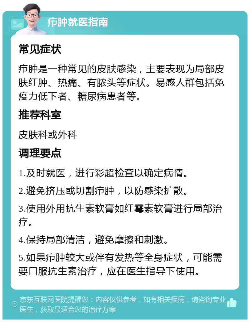 疖肿就医指南 常见症状 疖肿是一种常见的皮肤感染，主要表现为局部皮肤红肿、热痛、有脓头等症状。易感人群包括免疫力低下者、糖尿病患者等。 推荐科室 皮肤科或外科 调理要点 1.及时就医，进行彩超检查以确定病情。 2.避免挤压或切割疖肿，以防感染扩散。 3.使用外用抗生素软膏如红霉素软膏进行局部治疗。 4.保持局部清洁，避免摩擦和刺激。 5.如果疖肿较大或伴有发热等全身症状，可能需要口服抗生素治疗，应在医生指导下使用。