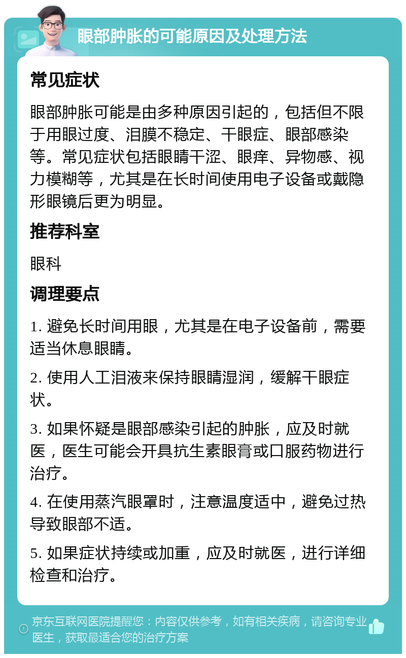 眼部肿胀的可能原因及处理方法 常见症状 眼部肿胀可能是由多种原因引起的，包括但不限于用眼过度、泪膜不稳定、干眼症、眼部感染等。常见症状包括眼睛干涩、眼痒、异物感、视力模糊等，尤其是在长时间使用电子设备或戴隐形眼镜后更为明显。 推荐科室 眼科 调理要点 1. 避免长时间用眼，尤其是在电子设备前，需要适当休息眼睛。 2. 使用人工泪液来保持眼睛湿润，缓解干眼症状。 3. 如果怀疑是眼部感染引起的肿胀，应及时就医，医生可能会开具抗生素眼膏或口服药物进行治疗。 4. 在使用蒸汽眼罩时，注意温度适中，避免过热导致眼部不适。 5. 如果症状持续或加重，应及时就医，进行详细检查和治疗。