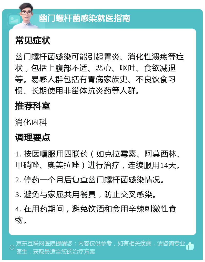 幽门螺杆菌感染就医指南 常见症状 幽门螺杆菌感染可能引起胃炎、消化性溃疡等症状，包括上腹部不适、恶心、呕吐、食欲减退等。易感人群包括有胃病家族史、不良饮食习惯、长期使用非甾体抗炎药等人群。 推荐科室 消化内科 调理要点 1. 按医嘱服用四联药（如克拉霉素、阿莫西林、甲硝唑、奥美拉唑）进行治疗，连续服用14天。 2. 停药一个月后复查幽门螺杆菌感染情况。 3. 避免与家属共用餐具，防止交叉感染。 4. 在用药期间，避免饮酒和食用辛辣刺激性食物。