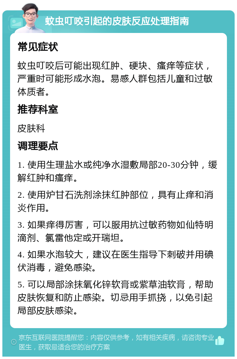 蚊虫叮咬引起的皮肤反应处理指南 常见症状 蚊虫叮咬后可能出现红肿、硬块、瘙痒等症状，严重时可能形成水泡。易感人群包括儿童和过敏体质者。 推荐科室 皮肤科 调理要点 1. 使用生理盐水或纯净水湿敷局部20-30分钟，缓解红肿和瘙痒。 2. 使用炉甘石洗剂涂抹红肿部位，具有止痒和消炎作用。 3. 如果痒得厉害，可以服用抗过敏药物如仙特明滴剂、氯雷他定或开瑞坦。 4. 如果水泡较大，建议在医生指导下刺破并用碘伏消毒，避免感染。 5. 可以局部涂抹氧化锌软膏或紫草油软膏，帮助皮肤恢复和防止感染。切忌用手抓挠，以免引起局部皮肤感染。