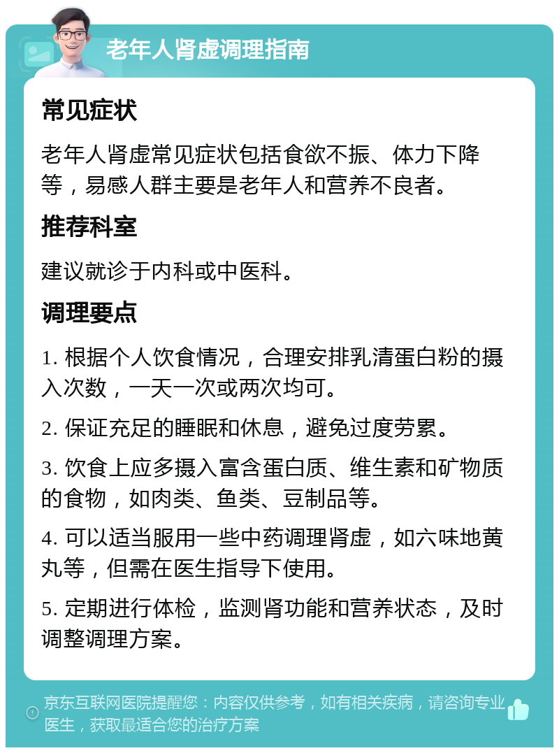 老年人肾虚调理指南 常见症状 老年人肾虚常见症状包括食欲不振、体力下降等，易感人群主要是老年人和营养不良者。 推荐科室 建议就诊于内科或中医科。 调理要点 1. 根据个人饮食情况，合理安排乳清蛋白粉的摄入次数，一天一次或两次均可。 2. 保证充足的睡眠和休息，避免过度劳累。 3. 饮食上应多摄入富含蛋白质、维生素和矿物质的食物，如肉类、鱼类、豆制品等。 4. 可以适当服用一些中药调理肾虚，如六味地黄丸等，但需在医生指导下使用。 5. 定期进行体检，监测肾功能和营养状态，及时调整调理方案。