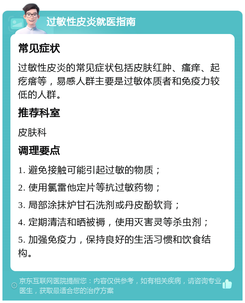 过敏性皮炎就医指南 常见症状 过敏性皮炎的常见症状包括皮肤红肿、瘙痒、起疙瘩等，易感人群主要是过敏体质者和免疫力较低的人群。 推荐科室 皮肤科 调理要点 1. 避免接触可能引起过敏的物质； 2. 使用氯雷他定片等抗过敏药物； 3. 局部涂抹炉甘石洗剂或丹皮酚软膏； 4. 定期清洁和晒被褥，使用灭害灵等杀虫剂； 5. 加强免疫力，保持良好的生活习惯和饮食结构。