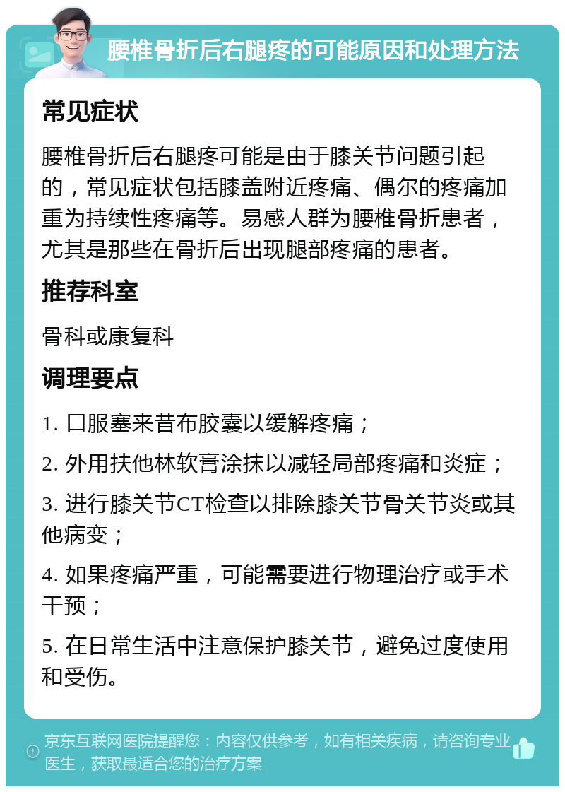 腰椎骨折后右腿疼的可能原因和处理方法 常见症状 腰椎骨折后右腿疼可能是由于膝关节问题引起的，常见症状包括膝盖附近疼痛、偶尔的疼痛加重为持续性疼痛等。易感人群为腰椎骨折患者，尤其是那些在骨折后出现腿部疼痛的患者。 推荐科室 骨科或康复科 调理要点 1. 口服塞来昔布胶囊以缓解疼痛； 2. 外用扶他林软膏涂抹以减轻局部疼痛和炎症； 3. 进行膝关节CT检查以排除膝关节骨关节炎或其他病变； 4. 如果疼痛严重，可能需要进行物理治疗或手术干预； 5. 在日常生活中注意保护膝关节，避免过度使用和受伤。