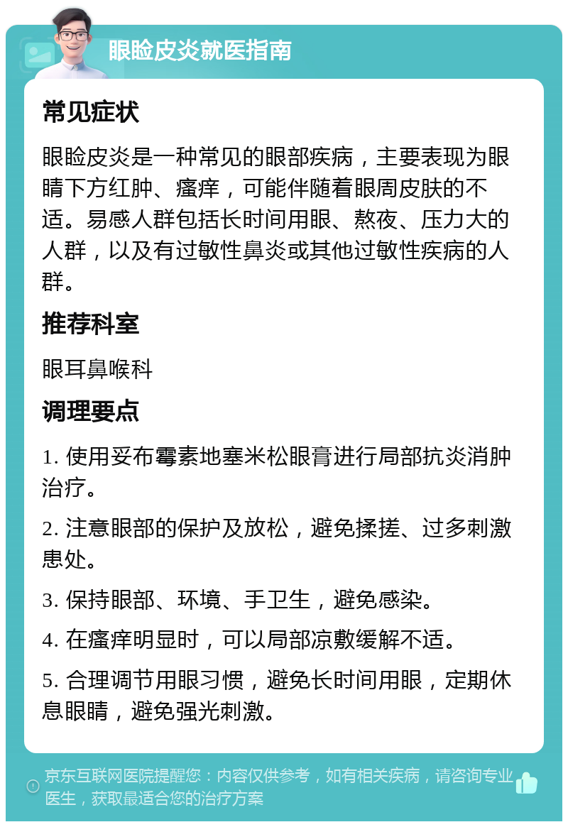 眼睑皮炎就医指南 常见症状 眼睑皮炎是一种常见的眼部疾病，主要表现为眼睛下方红肿、瘙痒，可能伴随着眼周皮肤的不适。易感人群包括长时间用眼、熬夜、压力大的人群，以及有过敏性鼻炎或其他过敏性疾病的人群。 推荐科室 眼耳鼻喉科 调理要点 1. 使用妥布霉素地塞米松眼膏进行局部抗炎消肿治疗。 2. 注意眼部的保护及放松，避免揉搓、过多刺激患处。 3. 保持眼部、环境、手卫生，避免感染。 4. 在瘙痒明显时，可以局部凉敷缓解不适。 5. 合理调节用眼习惯，避免长时间用眼，定期休息眼睛，避免强光刺激。