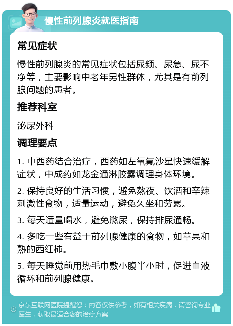 慢性前列腺炎就医指南 常见症状 慢性前列腺炎的常见症状包括尿频、尿急、尿不净等，主要影响中老年男性群体，尤其是有前列腺问题的患者。 推荐科室 泌尿外科 调理要点 1. 中西药结合治疗，西药如左氧氟沙星快速缓解症状，中成药如龙金通淋胶囊调理身体环境。 2. 保持良好的生活习惯，避免熬夜、饮酒和辛辣刺激性食物，适量运动，避免久坐和劳累。 3. 每天适量喝水，避免憋尿，保持排尿通畅。 4. 多吃一些有益于前列腺健康的食物，如苹果和熟的西红柿。 5. 每天睡觉前用热毛巾敷小腹半小时，促进血液循环和前列腺健康。