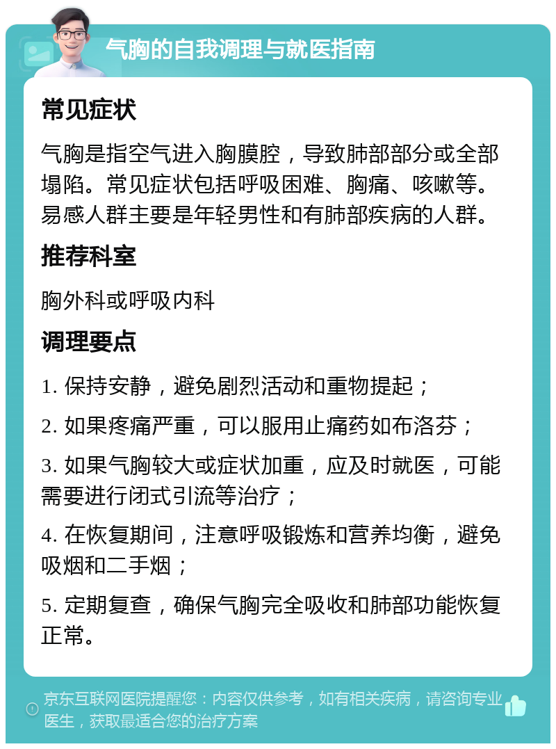 气胸的自我调理与就医指南 常见症状 气胸是指空气进入胸膜腔，导致肺部部分或全部塌陷。常见症状包括呼吸困难、胸痛、咳嗽等。易感人群主要是年轻男性和有肺部疾病的人群。 推荐科室 胸外科或呼吸内科 调理要点 1. 保持安静，避免剧烈活动和重物提起； 2. 如果疼痛严重，可以服用止痛药如布洛芬； 3. 如果气胸较大或症状加重，应及时就医，可能需要进行闭式引流等治疗； 4. 在恢复期间，注意呼吸锻炼和营养均衡，避免吸烟和二手烟； 5. 定期复查，确保气胸完全吸收和肺部功能恢复正常。