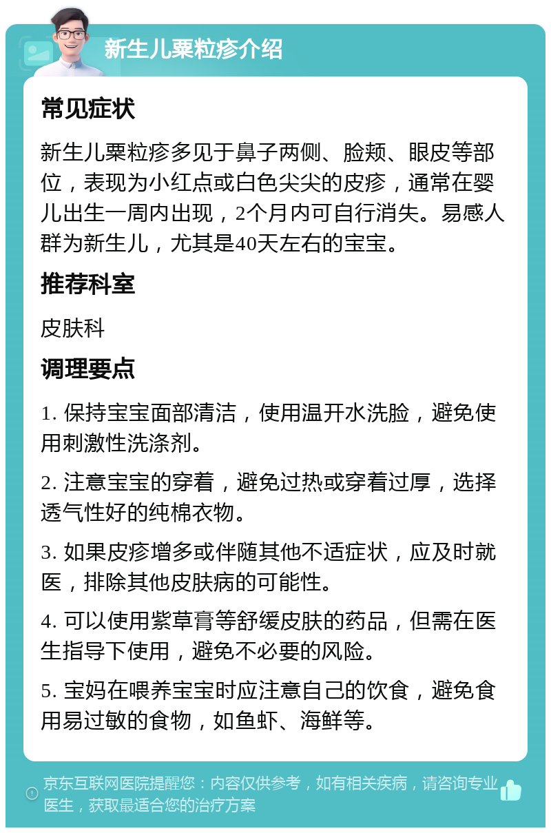 新生儿粟粒疹介绍 常见症状 新生儿粟粒疹多见于鼻子两侧、脸颊、眼皮等部位，表现为小红点或白色尖尖的皮疹，通常在婴儿出生一周内出现，2个月内可自行消失。易感人群为新生儿，尤其是40天左右的宝宝。 推荐科室 皮肤科 调理要点 1. 保持宝宝面部清洁，使用温开水洗脸，避免使用刺激性洗涤剂。 2. 注意宝宝的穿着，避免过热或穿着过厚，选择透气性好的纯棉衣物。 3. 如果皮疹增多或伴随其他不适症状，应及时就医，排除其他皮肤病的可能性。 4. 可以使用紫草膏等舒缓皮肤的药品，但需在医生指导下使用，避免不必要的风险。 5. 宝妈在喂养宝宝时应注意自己的饮食，避免食用易过敏的食物，如鱼虾、海鲜等。