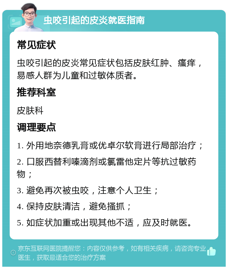 虫咬引起的皮炎就医指南 常见症状 虫咬引起的皮炎常见症状包括皮肤红肿、瘙痒，易感人群为儿童和过敏体质者。 推荐科室 皮肤科 调理要点 1. 外用地奈德乳膏或优卓尔软膏进行局部治疗； 2. 口服西替利嗪滴剂或氯雷他定片等抗过敏药物； 3. 避免再次被虫咬，注意个人卫生； 4. 保持皮肤清洁，避免搔抓； 5. 如症状加重或出现其他不适，应及时就医。