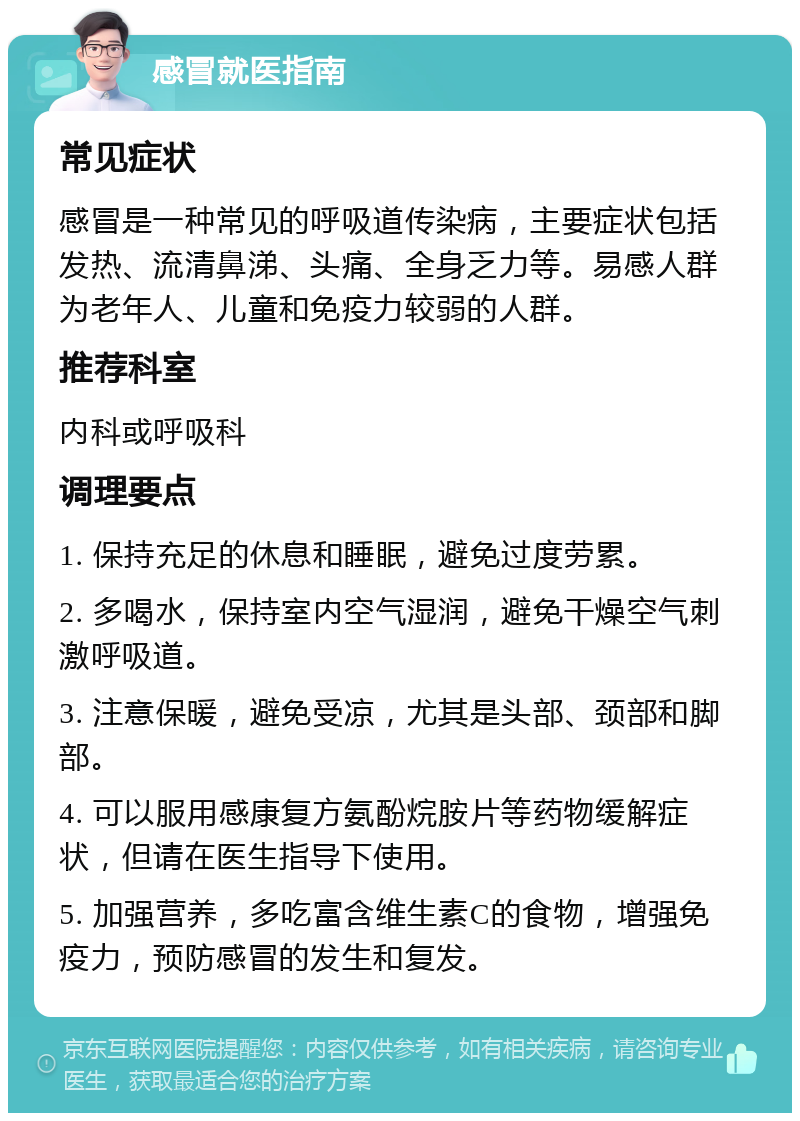 感冒就医指南 常见症状 感冒是一种常见的呼吸道传染病，主要症状包括发热、流清鼻涕、头痛、全身乏力等。易感人群为老年人、儿童和免疫力较弱的人群。 推荐科室 内科或呼吸科 调理要点 1. 保持充足的休息和睡眠，避免过度劳累。 2. 多喝水，保持室内空气湿润，避免干燥空气刺激呼吸道。 3. 注意保暖，避免受凉，尤其是头部、颈部和脚部。 4. 可以服用感康复方氨酚烷胺片等药物缓解症状，但请在医生指导下使用。 5. 加强营养，多吃富含维生素C的食物，增强免疫力，预防感冒的发生和复发。