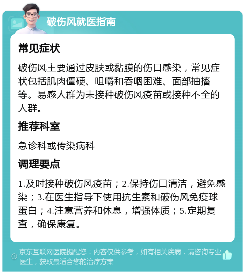 破伤风就医指南 常见症状 破伤风主要通过皮肤或黏膜的伤口感染，常见症状包括肌肉僵硬、咀嚼和吞咽困难、面部抽搐等。易感人群为未接种破伤风疫苗或接种不全的人群。 推荐科室 急诊科或传染病科 调理要点 1.及时接种破伤风疫苗；2.保持伤口清洁，避免感染；3.在医生指导下使用抗生素和破伤风免疫球蛋白；4.注意营养和休息，增强体质；5.定期复查，确保康复。