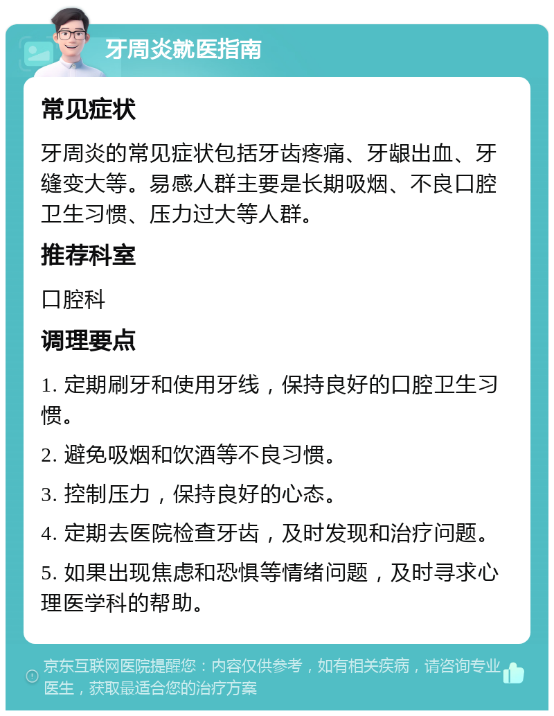 牙周炎就医指南 常见症状 牙周炎的常见症状包括牙齿疼痛、牙龈出血、牙缝变大等。易感人群主要是长期吸烟、不良口腔卫生习惯、压力过大等人群。 推荐科室 口腔科 调理要点 1. 定期刷牙和使用牙线，保持良好的口腔卫生习惯。 2. 避免吸烟和饮酒等不良习惯。 3. 控制压力，保持良好的心态。 4. 定期去医院检查牙齿，及时发现和治疗问题。 5. 如果出现焦虑和恐惧等情绪问题，及时寻求心理医学科的帮助。