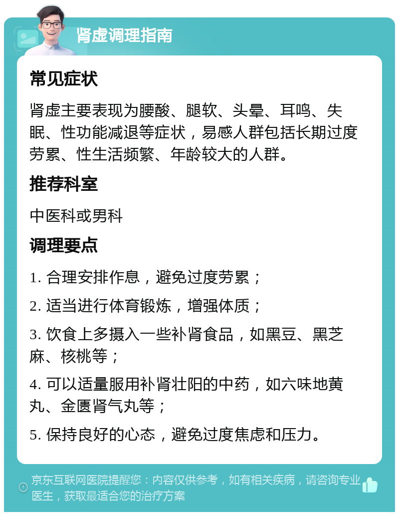 肾虚调理指南 常见症状 肾虚主要表现为腰酸、腿软、头晕、耳鸣、失眠、性功能减退等症状，易感人群包括长期过度劳累、性生活频繁、年龄较大的人群。 推荐科室 中医科或男科 调理要点 1. 合理安排作息，避免过度劳累； 2. 适当进行体育锻炼，增强体质； 3. 饮食上多摄入一些补肾食品，如黑豆、黑芝麻、核桃等； 4. 可以适量服用补肾壮阳的中药，如六味地黄丸、金匮肾气丸等； 5. 保持良好的心态，避免过度焦虑和压力。