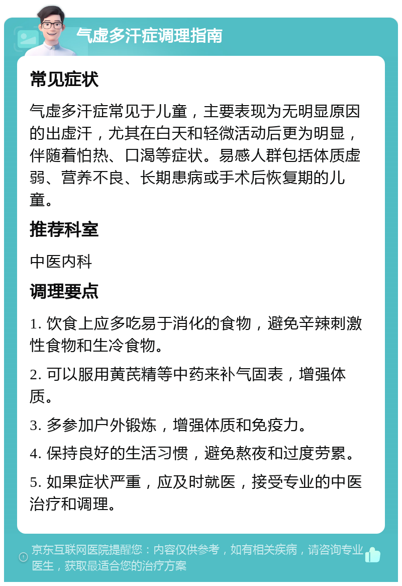 气虚多汗症调理指南 常见症状 气虚多汗症常见于儿童，主要表现为无明显原因的出虚汗，尤其在白天和轻微活动后更为明显，伴随着怕热、口渴等症状。易感人群包括体质虚弱、营养不良、长期患病或手术后恢复期的儿童。 推荐科室 中医内科 调理要点 1. 饮食上应多吃易于消化的食物，避免辛辣刺激性食物和生冷食物。 2. 可以服用黄芪精等中药来补气固表，增强体质。 3. 多参加户外锻炼，增强体质和免疫力。 4. 保持良好的生活习惯，避免熬夜和过度劳累。 5. 如果症状严重，应及时就医，接受专业的中医治疗和调理。