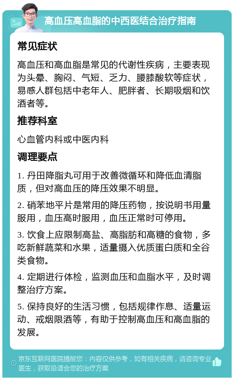 高血压高血脂的中西医结合治疗指南 常见症状 高血压和高血脂是常见的代谢性疾病，主要表现为头晕、胸闷、气短、乏力、腰膝酸软等症状，易感人群包括中老年人、肥胖者、长期吸烟和饮酒者等。 推荐科室 心血管内科或中医内科 调理要点 1. 丹田降脂丸可用于改善微循环和降低血清脂质，但对高血压的降压效果不明显。 2. 硝苯地平片是常用的降压药物，按说明书用量服用，血压高时服用，血压正常时可停用。 3. 饮食上应限制高盐、高脂肪和高糖的食物，多吃新鲜蔬菜和水果，适量摄入优质蛋白质和全谷类食物。 4. 定期进行体检，监测血压和血脂水平，及时调整治疗方案。 5. 保持良好的生活习惯，包括规律作息、适量运动、戒烟限酒等，有助于控制高血压和高血脂的发展。