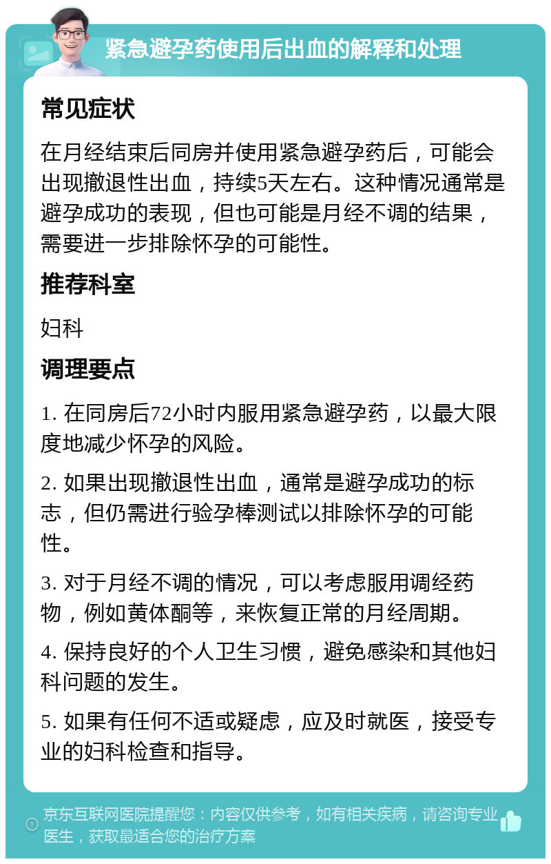 紧急避孕药使用后出血的解释和处理 常见症状 在月经结束后同房并使用紧急避孕药后，可能会出现撤退性出血，持续5天左右。这种情况通常是避孕成功的表现，但也可能是月经不调的结果，需要进一步排除怀孕的可能性。 推荐科室 妇科 调理要点 1. 在同房后72小时内服用紧急避孕药，以最大限度地减少怀孕的风险。 2. 如果出现撤退性出血，通常是避孕成功的标志，但仍需进行验孕棒测试以排除怀孕的可能性。 3. 对于月经不调的情况，可以考虑服用调经药物，例如黄体酮等，来恢复正常的月经周期。 4. 保持良好的个人卫生习惯，避免感染和其他妇科问题的发生。 5. 如果有任何不适或疑虑，应及时就医，接受专业的妇科检查和指导。