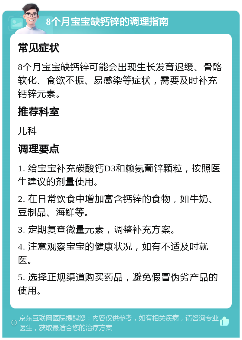 8个月宝宝缺钙锌的调理指南 常见症状 8个月宝宝缺钙锌可能会出现生长发育迟缓、骨骼软化、食欲不振、易感染等症状，需要及时补充钙锌元素。 推荐科室 儿科 调理要点 1. 给宝宝补充碳酸钙D3和赖氨葡锌颗粒，按照医生建议的剂量使用。 2. 在日常饮食中增加富含钙锌的食物，如牛奶、豆制品、海鲜等。 3. 定期复查微量元素，调整补充方案。 4. 注意观察宝宝的健康状况，如有不适及时就医。 5. 选择正规渠道购买药品，避免假冒伪劣产品的使用。