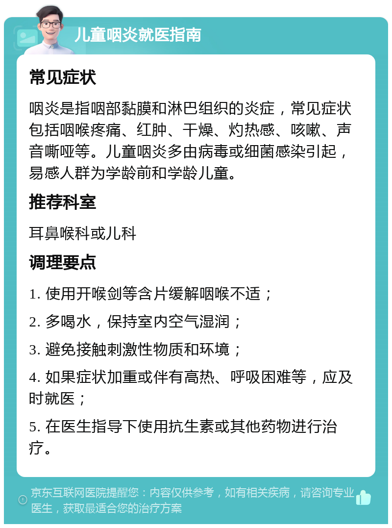 儿童咽炎就医指南 常见症状 咽炎是指咽部黏膜和淋巴组织的炎症，常见症状包括咽喉疼痛、红肿、干燥、灼热感、咳嗽、声音嘶哑等。儿童咽炎多由病毒或细菌感染引起，易感人群为学龄前和学龄儿童。 推荐科室 耳鼻喉科或儿科 调理要点 1. 使用开喉剑等含片缓解咽喉不适； 2. 多喝水，保持室内空气湿润； 3. 避免接触刺激性物质和环境； 4. 如果症状加重或伴有高热、呼吸困难等，应及时就医； 5. 在医生指导下使用抗生素或其他药物进行治疗。