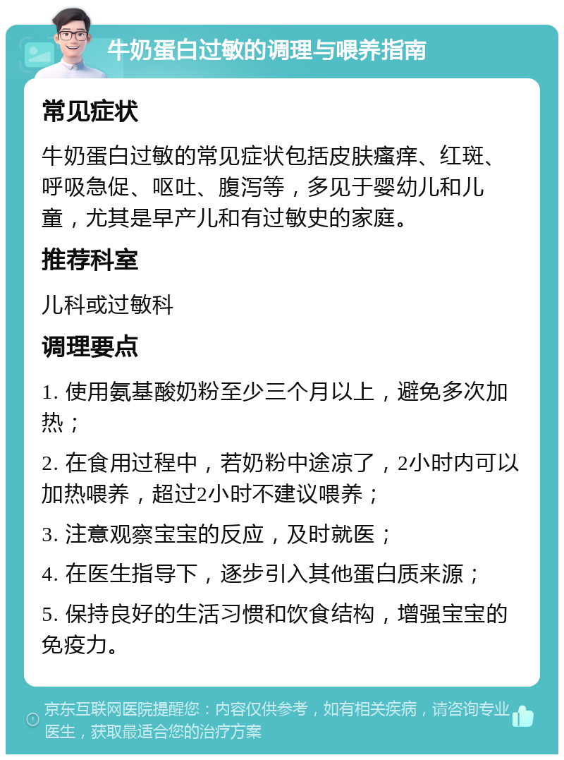 牛奶蛋白过敏的调理与喂养指南 常见症状 牛奶蛋白过敏的常见症状包括皮肤瘙痒、红斑、呼吸急促、呕吐、腹泻等，多见于婴幼儿和儿童，尤其是早产儿和有过敏史的家庭。 推荐科室 儿科或过敏科 调理要点 1. 使用氨基酸奶粉至少三个月以上，避免多次加热； 2. 在食用过程中，若奶粉中途凉了，2小时内可以加热喂养，超过2小时不建议喂养； 3. 注意观察宝宝的反应，及时就医； 4. 在医生指导下，逐步引入其他蛋白质来源； 5. 保持良好的生活习惯和饮食结构，增强宝宝的免疫力。