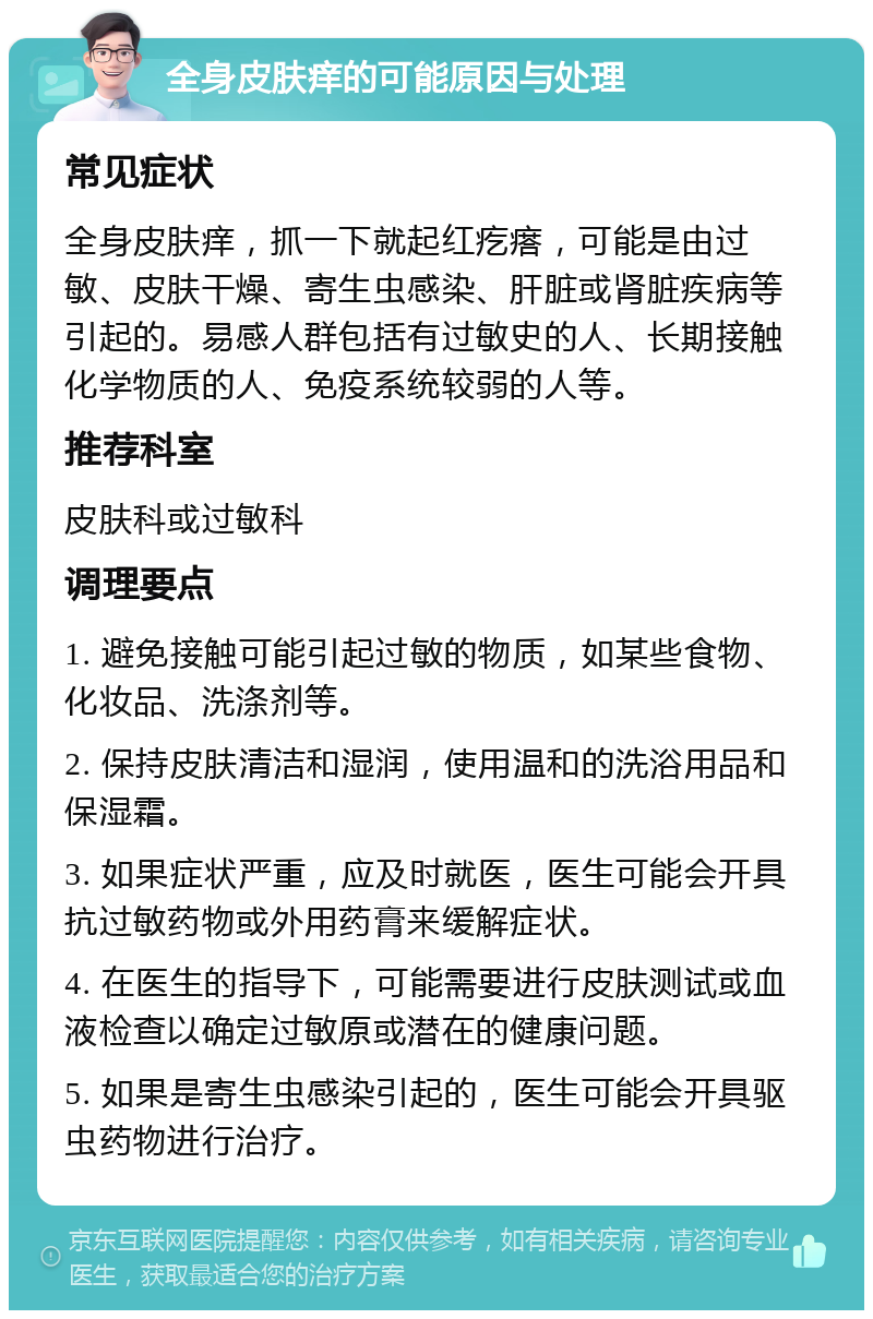 全身皮肤痒的可能原因与处理 常见症状 全身皮肤痒，抓一下就起红疙瘩，可能是由过敏、皮肤干燥、寄生虫感染、肝脏或肾脏疾病等引起的。易感人群包括有过敏史的人、长期接触化学物质的人、免疫系统较弱的人等。 推荐科室 皮肤科或过敏科 调理要点 1. 避免接触可能引起过敏的物质，如某些食物、化妆品、洗涤剂等。 2. 保持皮肤清洁和湿润，使用温和的洗浴用品和保湿霜。 3. 如果症状严重，应及时就医，医生可能会开具抗过敏药物或外用药膏来缓解症状。 4. 在医生的指导下，可能需要进行皮肤测试或血液检查以确定过敏原或潜在的健康问题。 5. 如果是寄生虫感染引起的，医生可能会开具驱虫药物进行治疗。