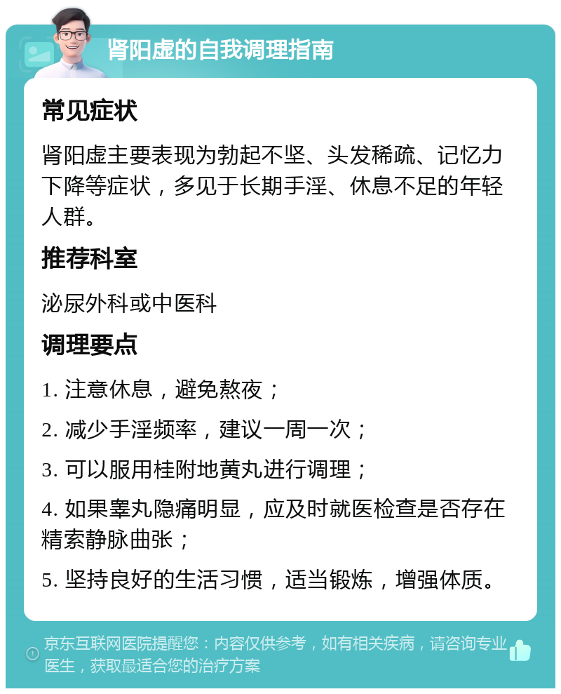 肾阳虚的自我调理指南 常见症状 肾阳虚主要表现为勃起不坚、头发稀疏、记忆力下降等症状，多见于长期手淫、休息不足的年轻人群。 推荐科室 泌尿外科或中医科 调理要点 1. 注意休息，避免熬夜； 2. 减少手淫频率，建议一周一次； 3. 可以服用桂附地黄丸进行调理； 4. 如果睾丸隐痛明显，应及时就医检查是否存在精索静脉曲张； 5. 坚持良好的生活习惯，适当锻炼，增强体质。