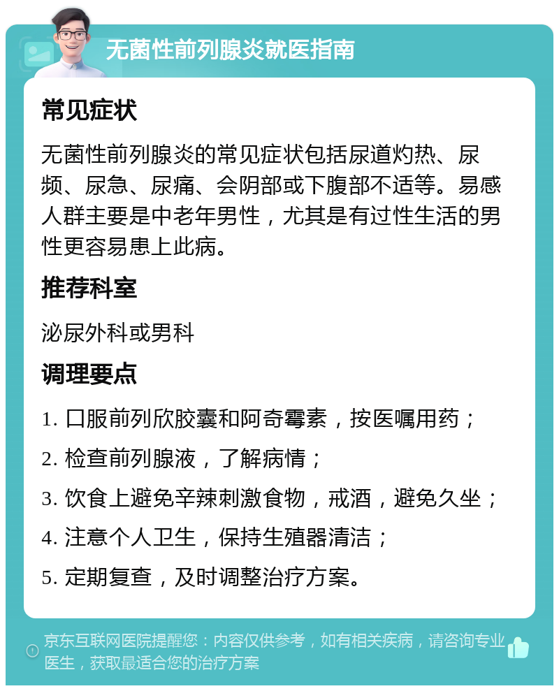 无菌性前列腺炎就医指南 常见症状 无菌性前列腺炎的常见症状包括尿道灼热、尿频、尿急、尿痛、会阴部或下腹部不适等。易感人群主要是中老年男性，尤其是有过性生活的男性更容易患上此病。 推荐科室 泌尿外科或男科 调理要点 1. 口服前列欣胶囊和阿奇霉素，按医嘱用药； 2. 检查前列腺液，了解病情； 3. 饮食上避免辛辣刺激食物，戒酒，避免久坐； 4. 注意个人卫生，保持生殖器清洁； 5. 定期复查，及时调整治疗方案。