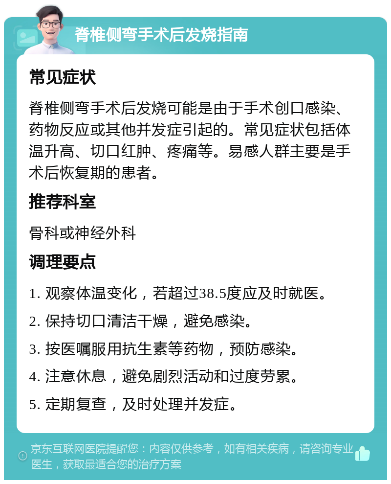 脊椎侧弯手术后发烧指南 常见症状 脊椎侧弯手术后发烧可能是由于手术创口感染、药物反应或其他并发症引起的。常见症状包括体温升高、切口红肿、疼痛等。易感人群主要是手术后恢复期的患者。 推荐科室 骨科或神经外科 调理要点 1. 观察体温变化，若超过38.5度应及时就医。 2. 保持切口清洁干燥，避免感染。 3. 按医嘱服用抗生素等药物，预防感染。 4. 注意休息，避免剧烈活动和过度劳累。 5. 定期复查，及时处理并发症。