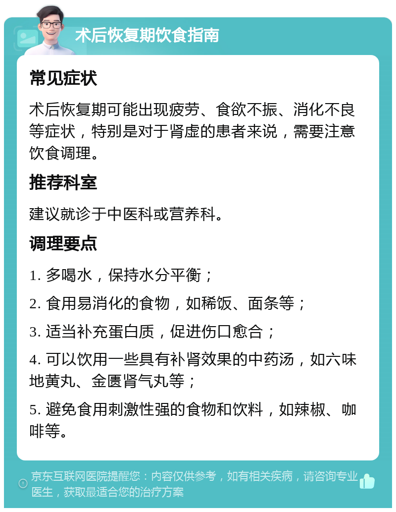 术后恢复期饮食指南 常见症状 术后恢复期可能出现疲劳、食欲不振、消化不良等症状，特别是对于肾虚的患者来说，需要注意饮食调理。 推荐科室 建议就诊于中医科或营养科。 调理要点 1. 多喝水，保持水分平衡； 2. 食用易消化的食物，如稀饭、面条等； 3. 适当补充蛋白质，促进伤口愈合； 4. 可以饮用一些具有补肾效果的中药汤，如六味地黄丸、金匮肾气丸等； 5. 避免食用刺激性强的食物和饮料，如辣椒、咖啡等。