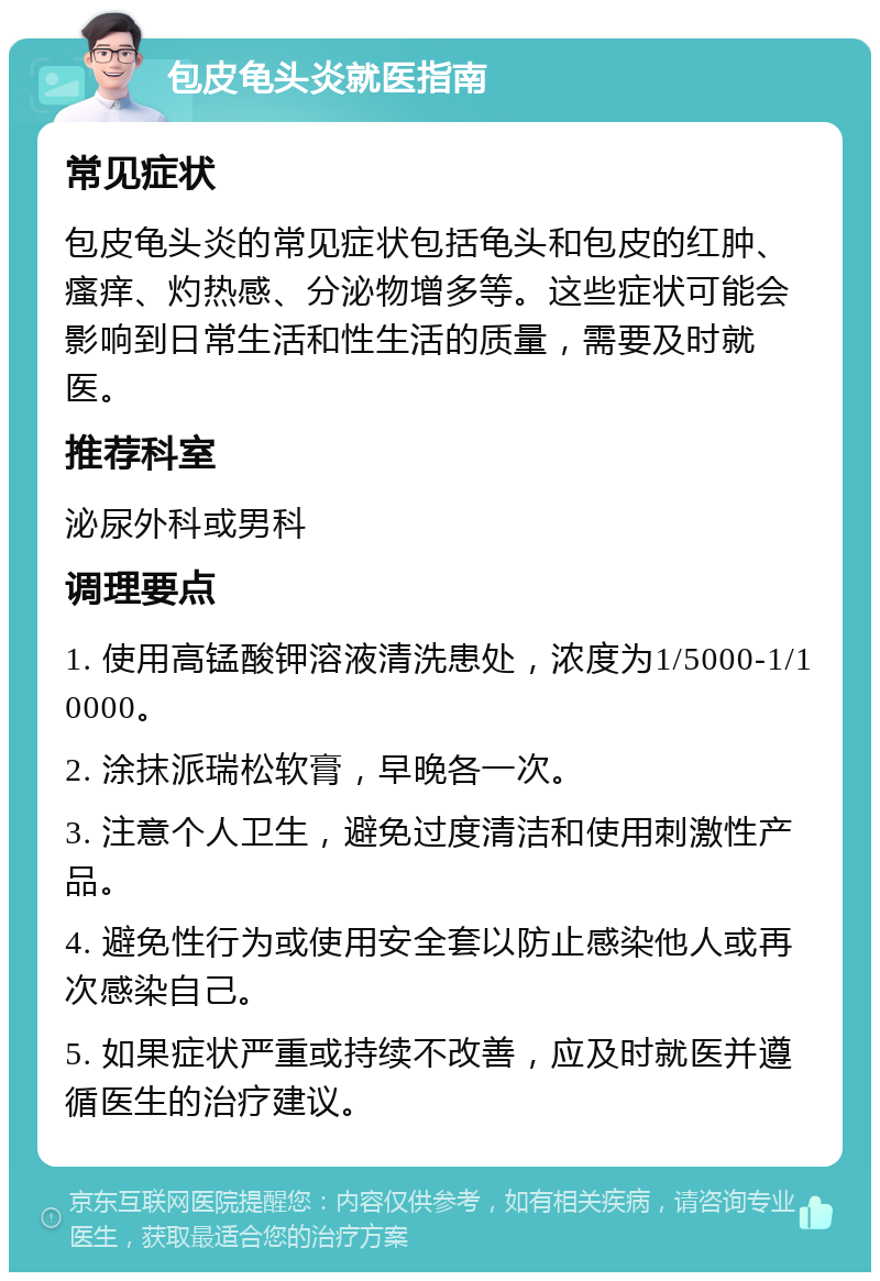 包皮龟头炎就医指南 常见症状 包皮龟头炎的常见症状包括龟头和包皮的红肿、瘙痒、灼热感、分泌物增多等。这些症状可能会影响到日常生活和性生活的质量，需要及时就医。 推荐科室 泌尿外科或男科 调理要点 1. 使用高锰酸钾溶液清洗患处，浓度为1/5000-1/10000。 2. 涂抹派瑞松软膏，早晚各一次。 3. 注意个人卫生，避免过度清洁和使用刺激性产品。 4. 避免性行为或使用安全套以防止感染他人或再次感染自己。 5. 如果症状严重或持续不改善，应及时就医并遵循医生的治疗建议。