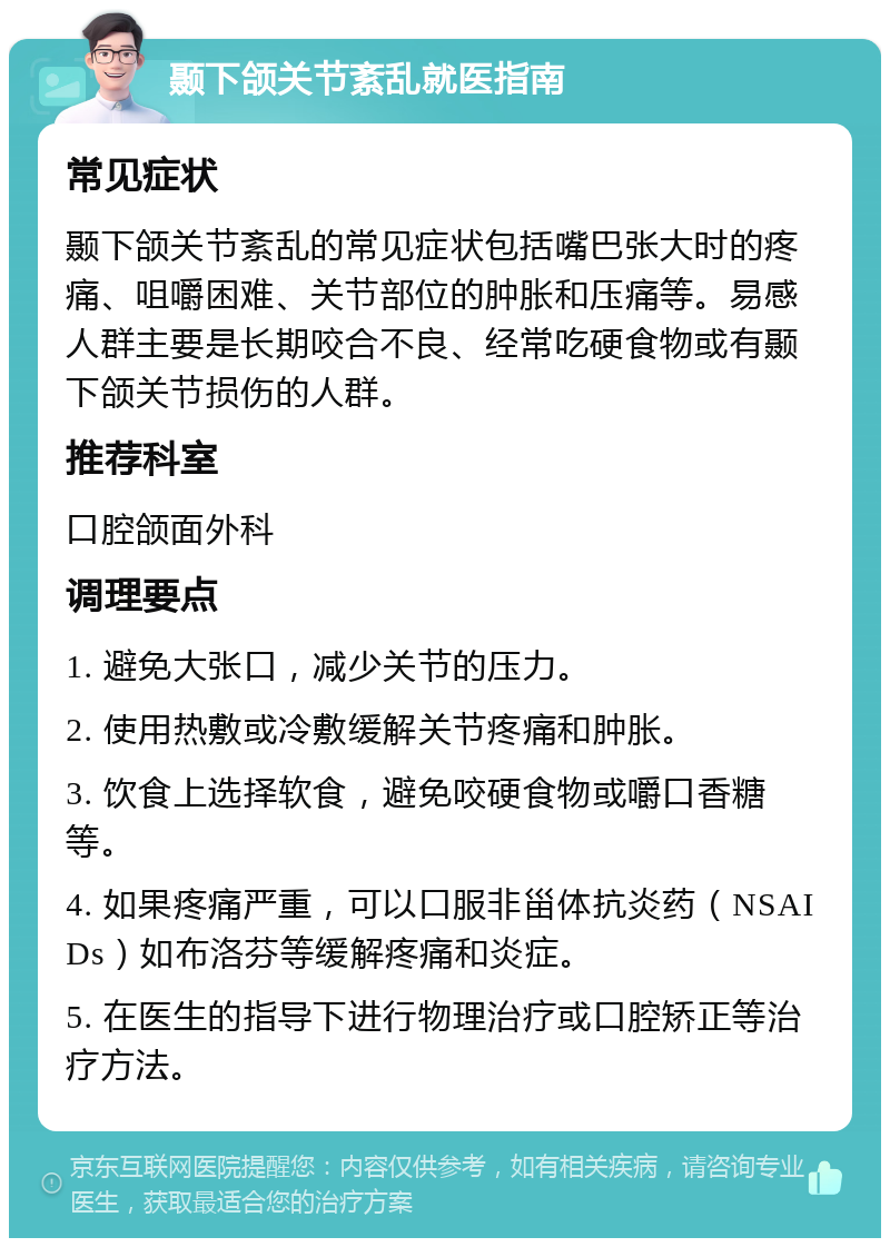 颞下颌关节紊乱就医指南 常见症状 颞下颌关节紊乱的常见症状包括嘴巴张大时的疼痛、咀嚼困难、关节部位的肿胀和压痛等。易感人群主要是长期咬合不良、经常吃硬食物或有颞下颌关节损伤的人群。 推荐科室 口腔颌面外科 调理要点 1. 避免大张口，减少关节的压力。 2. 使用热敷或冷敷缓解关节疼痛和肿胀。 3. 饮食上选择软食，避免咬硬食物或嚼口香糖等。 4. 如果疼痛严重，可以口服非甾体抗炎药（NSAIDs）如布洛芬等缓解疼痛和炎症。 5. 在医生的指导下进行物理治疗或口腔矫正等治疗方法。